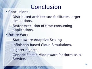 Conclusion 
Powerpoint Templates 50 
• Conclusions 
– Distributed architecture facilitates larger 
simulations. 
– Faster execution of time-consuming 
applications. 
• Future Work 
– State-aware Adaptive Scaling 
– Infinispan based Cloud Simulations. 
– Lighter objects. 
– Generic Elastic Middleware Platform-as-a- 
Service. 
 
