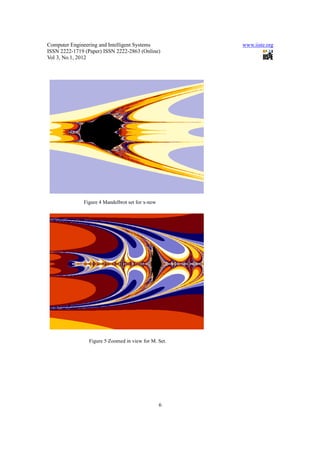 Computer Engineering and Intelligent Systems           www.iiste.org
ISSN 2222-1719 (Paper) ISSN 2222-2863 (Online)
Vol 3, No.1, 2012




              Figure 4 Mandelbrot set for x-new




                 Figure 5 Zoomed in view for M. Set.




                                                  6
 