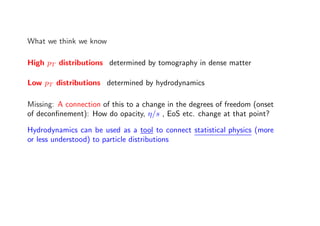 What we think we know
High pT distributions determined by tomography in dense matter
Low pT distributions determined by hydrodynamics
Missing: A connection of this to a change in the degrees of freedom (onset
of deconﬁnement): How do opacity, η/s , EoS etc. change at that point?
Hydrodynamics can be used as a tool to connect statistical physics (more
or less understood) to particle distributions
 
