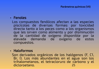 25
Parámetros químicos (VII)
• Fenoles
Los compuestos fenólicos afectan a las especies
piscícolas de diversas formas: por toxicidad
directa tanto a los peces como a los organismos
que les sirven como alimento y por disminución
de la cantidad de oxígeno disponible por la
elevada demanda de oxígeno de estos
compuestos.
• Haloformos
Son derivados orgánicos de los halógenos (F, C1,
Br, I). Los más abundantes en el agua son los
trihalometanos, el tetracloruro de carbono y el
dicloroetano.
 