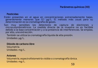 59
Parámetros químicos (XII)
Pesticidas
Están presentes en el agua en concentraciones extremadamente bajas,
generalmente menores que 0.1 μg/L. El método más usual para su
determinación es la cromatografía de gases.
Son muy sensibles los detectores de captura de electrones y
microculombimétricos. La medida directa de la muestra no es factible
debido a la baja concentración y a la presencia de interferencias. Se emplea,
por ello, una extracción.
También se utiliza la cromatografía líquida de alta presión.
Unidades: μg/L.
Dióxido de carbono libre
Volumetría.
Unidades: mg/L.
Aniones
Volumetría, espectrofotometría visible o cromatografía iónica.
Unidades: mg/L.
 