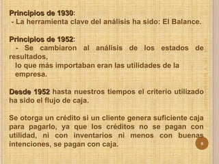 Principios de 1930Principios de 1930:
- La herramienta clave del análisis ha sido: El Balance.
Principios de 1952Principios de 1952:
- Se cambiaron al análisis de los estados de
resultados,
lo que más importaban eran las utilidades de la
empresa.
Desde 1952Desde 1952 hasta nuestros tiempos el criterio utilizado
ha sido el flujo de caja.
Se otorga un crédito si un cliente genera suficiente caja
para pagarlo, ya que los créditos no se pagan con
utilidad, ni con inventarios ni menos con buenas
intenciones, se pagan con caja.
31/01/15
8
CPC.W.ELVISBARDALESC.
 
