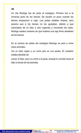 3B
Un día Rodrigo fue de pase al zoológico. Primero fue a la
inmensa jaula de los leones. Se asustó un poco cuando los
leones empezaron a rugir. Las jaulas estaban limpias, pero
parecía que a los leones no les gustaban, debido a que
caminaban de un laso a otro rugiendo y moviendo las colas.
Rodrigo estaba contento de que hubiera una reja firme alrededor
de los leones.
En el camino de salida del zoológico Rodrigo se paró a mirar
otros animales.
Vio un lobo negro y un zorro gris en sus jaulas. El cuidador
estaba dándole de
comer al lobo, pero no entró a la jaula, empujó la comida hacia el
lobo a través de los barrotes.
 
