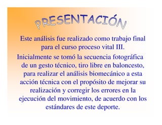 Este análisis fue realizado como trabajo final
para el curso proceso vital III.
Inicialmente se tomó la secuencia fotográfica
de un gesto técnico, tiro libre en baloncesto,
para realizar el análisis biomecánico a esta
acción técnica con el propósito de mejorar su
realización y corregir los errores en la
ejecución del movimiento, de acuerdo con los
estándares de este deporte.
 