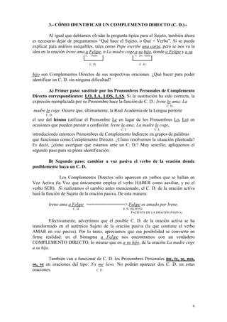 6
3.- CÓMO IDENTIFICAR UN COMPLEMENTO DIRECTO (C. D.).-
Al igual que debíamos olvidar la pregunta típica para el Sujeto, también ahora
es necesario dejar de preguntarnos “Qué hace el Sujeto, o Qué + Verbo”. Sí se puede
explicar para análisis asequibles, tales como Pepe escribe una carta, pero se nos va la
idea en la oración Irene ama a Felipe, o La madre coge a su hijo, donde a Felipe y a su
E Núcleo E Det. Núcleo
C. D. C. D.
hijo son Complementos Directos de sus respectivas oraciones. ¿Qué hacer para poder
identificar un C. D. sin ninguna dificultad?
A) Primer paso: sustituir por los Pronombres Personales de Complemento
Directo correspondientes: LO, LA, LOS, LAS. Si la sustitución ha sido correcta, la
expresión reemplazada por su Pronombre hace la función de C. D.: Irene lo ama; La
C. D.
madre lo coge. Ocurre que, últimamente, la Real Academia de la Lengua permite
C. D.
el uso del leísmo (utilizar el Pronombre Le en lugar de los Pronombres Lo, La) en
ocasiones que pueden prestar a confusión: Irene le ama; La madre le coge,
C. I. C. I.
introduciendo entonces Pronombres de Complemento Indirecto en grupos de palabras
que funcionan como Complemento Directo. ¿Cómo resolvemos la situación planteada?
Es decir, ¿cómo averiguar que estamos ante un C. D.? Muy sencillo; apliquemos el
segundo paso para su plena identificación:
B) Segundo paso: cambiar a voz pasiva el verbo de la oración donde
posiblemente haya un C. D.
Los Complementos Directos sólo aparecen en verbos que se hallan en
Voz Activa (la Voz que únicamente emplea el verbo HABER como auxiliar, y no el
verbo SER). Si realizamos el cambio antes mencionado, el C. D. de la oración activa
hará la función de Sujeto de la oración pasiva. De esta manera:
Irene ama a Felipe ===============> Felipe es amado por Irene.
C. D. S. N. (SUJETO
PACIENTE DE LA ORACIÓN PASIVA)
Efectivamente, advertimos que el posible C. D. de la oración activa se ha
transformado en el auténtico Sujeto de la oración pasiva (la que contiene el verbo
AMAR en voz pasiva). Por lo tanto, apreciamos que esa posibilidad se convierte en
firme realidad: en el Sintagma a Felipe nos encontramos con un verdadero
COMPLEMENTO DIRECTO, lo mismo que en a su hijo, de la oración La madre coge
a su hijo.
También van a funcionar de C. D. los Pronombres Personales me, te, se, nos,
os, se en oraciones del tipo: Yo me lavo. No podrán aparecer dos C. D. en estas
oraciones. C. D.
 