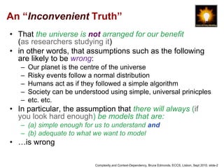 An “Inconvenient Truth” 
• That the universe is not arranged for our benefit 
(as researchers studying it) 
• in other words, that assumptions such as the following 
are likely to be wrong: 
– Our planet is the centre of the universe 
– Risky events follow a normal distribution 
– Humans act as if they followed a simple algorithm 
– Society can be understood using simple, universal prinicples 
– etc. etc. 
• In particular, the assumption that there will always (if 
you look hard enough) be models that are: 
– (a) simple enough for us to understand and 
– (b) adequate to what we want to model 
• …is wrong 
Complexity and Context-Dependency, Bruce Edmonds, ECCS, Lisbon, Sept 2010. slide-2 
 