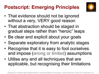 Postscript: Emerging Principles 
• That evidence should not be ignored 
without a very, VERY good reason 
• That abstraction should be staged in 
gradual steps rather than “heroic” leaps 
• Be clear and explicit about your goals 
• Separate exploratory from analytic stages 
• Recognise that it is easy to fool ourselves 
and impose (wrong or limited) assumptions 
• Utilise any and all techniques that are 
applicable, but recognising their limitations 
Analysing a Complex Agent-Based Model Using Data-Mining Techniques. Little & Edmonds, SSC 2014, Barcelona, 22 
 