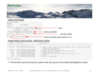 Flat Profiler
Brendan Furey, 2022 Analysing Performance of Algorithmic SQL and PL/SQL 36
VAR RUN_ID NUMBER
DECLARE
l_result PLS_INTEGER;
BEGIN
l_result := DBMS_Profiler.Start_Profiler(
run_comment => 'Profile for Ins_Node_Roots',
run_number => :RUN_ID);
Shortest_Path_SQL_Base.Ins_Node_Roots;
l_result := DBMS_Profiler.Stop_Profiler;
END;
/
@....dprof_queries :RUN_ID
Calling Flat Profiler
Profiler data by time (PLSQL_PROFILER_DATA)
Seconds Calls Unit Line# Line Text
----------- -------- ------------------------- ------- ---------------------------------------------------------------------------
-----------------------------------
1789.829 19642 SHORTEST_PATH_SQL_BASE 85 SELECT id INTO l_root_id FROM nodes WHERE id NOT IN (SELECT node_id FROM
node_roots) AND ROWNUM = 1;
128.850 31374 SHORTEST_PATH_SQL_BASE 15 INSERT INTO min_tree_links
31.519 19641 SHORTEST_PATH_SQL_BASE 11 EXECUTE IMMEDIATE 'TRUNCATE TABLE min_tree_links';
7.318 19641 SHORTEST_PATH_SQL_BASE 93 INSERT INTO node_roots tgt
4.828 19641 SHORTEST_PATH_SQL_BASE 12 INSERT INTO min_tree_links VALUES (p_root_node_id, '', 0);
1.897 31374 SHORTEST_PATH_SQL_BASE 31 COMMIT;
0.071 31374 SHORTEST_PATH_SQL_BASE 30 l_ins := SQL%ROWCOUNT;
...
157179 rows selected.
Call to be profiled
Start…
…and stop profiler
Custom reporting script, passed run id
 The line text is got by joining the system view all_source to the profiler package/line number
 