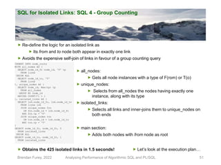 SQL for Isolated Links: SQL 4 - Group Counting
Brendan Furey, 2022 Analysing Performance of Algorithmic SQL and PL/SQL 51
INSERT INTO node_roots
WITH all_nodes AS (
SELECT node_id_fr node_id, 'F' tp
FROM links
UNION ALL
SELECT node_id_to, 'T'
FROM links
), unique_nodes AS (
SELECT node_id, Max(tp) tp
FROM all_nodes
GROUP BY node_id
HAVING COUNT(*) = 1
), isolated_links AS (
SELECT lnk.node_id_fr, lnk.node_id_to
FROM links lnk
JOIN unique_nodes frn
ON frn.node_id = lnk.node_id_fr
AND frn.tp = 'F'
JOIN unique_nodes ton
ON ton.node_id = lnk.node_id_to
AND ton.tp = 'T'
)
SELECT node_id_fr, node_id_fr, 0
FROM isolated_links
UNION ALL
SELECT node_id_to, node_id_fr, 1
FROM isolated_links
 all_nodes:
 Gets all node instances with a type of F(rom) or T(o)
 unique_nodes:
 Selects from all_nodes the nodes having exactly one
instance, along with its type
 isolated_links:
 Selects all links and inner-joins them to unique_nodes on
both ends
 main section:
 Adds both nodes with from node as root
 Re-define the logic for an isolated link as
 Its from and to node both appear in exactly one link
 Avoids the expensive self-join of links in favour of a group counting query
 Obtains the 425 isolated links in 1.5 seconds!  Let’s look at the execution plan…
 