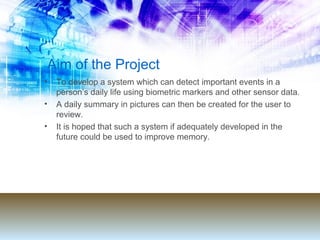 Aim of the Project To develop a system which can detect important events in a person’s daily life using biometric markers and other sensor data.  A daily summary in pictures can then be created for the user to review.  It is hoped that such a system if adequately developed in the future could be used to improve memory. 