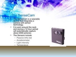 The SenseCam The SenseCam is a wearable device that integrates a camera with sensor technology. It is worn around the neck and during a 12 hour period will automatically capture about 2000 pictures. The Sensors include Passive infra red Accelerometer Light intensity Temperature 