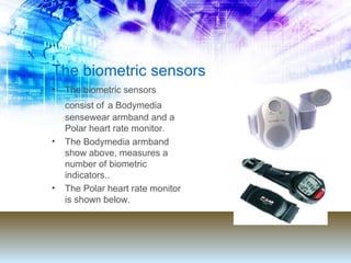 The biometric sensors The biometric sensors consist of   a Bodymedia sensewear armband and a Polar heart rate monitor. The Bodymedia armband show above, measures a number of biometric indicators.. The Polar heart rate monitor is shown below. 