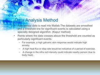 Data Analysis Method Raw sensor data is read into Matlab.The datasets are smoothed and a threshold line for significant events is calculated using a specially designed algorithm. (Kapur method) Points where the data crosses above the threshold are counted as particularly significant events.  For example, a high galvanic skin response would indicate high anxiety. A high heat flux or step rate would be indicative of a period of exercise. A change in the infra red intensity could indicate nearby person (due to body heat). 