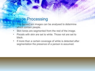 Image Processing The SenseCam images can be analysed to determine which contain people.  Skin tones are segmented from the rest of the image. Pixcels with skin are set to white. Those not are set to black. If more than a certain coverage of white is detected after segmentation the presence of a person is assumed.  