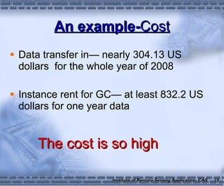 An example- Cost Data transfer in— nearly 304.13 US dollars  for the whole year of 2008 Instance rent for GC— at least 832.2 US dollars for one year data The cost is so high 10 Institute of Remote Sensing Application, CAS 