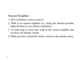 Nearest Neighbor
1 Pick a reference vertex to start at1. Pick a reference vertex to start at.
2. Walk to its nearest neighbor (i.e., along the shortest possible
edge).(If there is a tie, break it randomly.)
3. At each stage in your tour, walk to the nearest neighbor that
you have not already visited.
4 h h i i d ll i h i4. When you have visited all vertices, return to the starting vertex.
 