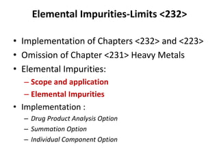 Elemental Impurities-Limits <232>
• Implementation of Chapters <232> and <223>
• Omission of Chapter <231> Heavy Metals
• Elemental Impurities:
– Scope and application
– Elemental Impurities
• Implementation :
– Drug Product Analysis Option
– Summation Option
– Individual Component Option
 