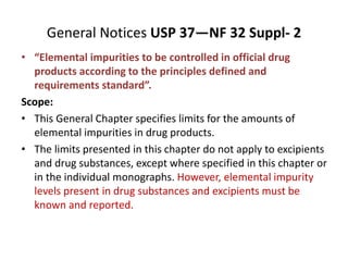General Notices USP 37—NF 32 Suppl- 2
• “Elemental impurities to be controlled in official drug
products according to the principles defined and
requirements standard”.
Scope:
• This General Chapter specifies limits for the amounts of
elemental impurities in drug products.
• The limits presented in this chapter do not apply to excipients
and drug substances, except where specified in this chapter or
in the individual monographs. However, elemental impurity
levels present in drug substances and excipients must be
known and reported.
 