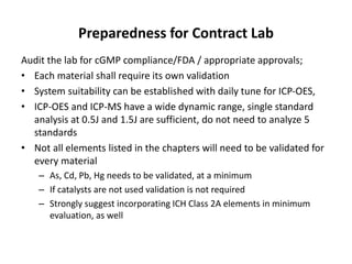 Preparedness for Contract Lab
Audit the lab for cGMP compliance/FDA / appropriate approvals;
• Each material shall require its own validation
• System suitability can be established with daily tune for ICP-OES,
• ICP-OES and ICP-MS have a wide dynamic range, single standard
analysis at 0.5J and 1.5J are sufficient, do not need to analyze 5
standards
• Not all elements listed in the chapters will need to be validated for
every material
– As, Cd, Pb, Hg needs to be validated, at a minimum
– If catalysts are not used validation is not required
– Strongly suggest incorporating ICH Class 2A elements in minimum
evaluation, as well
 