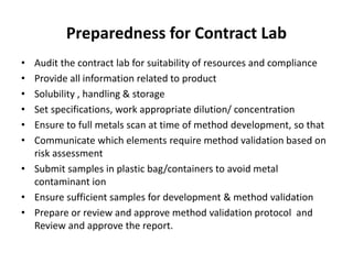 Preparedness for Contract Lab
• Audit the contract lab for suitability of resources and compliance
• Provide all information related to product
• Solubility , handling & storage
• Set specifications, work appropriate dilution/ concentration
• Ensure to full metals scan at time of method development, so that
• Communicate which elements require method validation based on
risk assessment
• Submit samples in plastic bag/containers to avoid metal
contaminant ion
• Ensure sufficient samples for development & method validation
• Prepare or review and approve method validation protocol and
Review and approve the report.
 