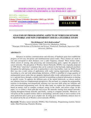 International Journal of Electronics and Communication Engineering & Technology (IJECET), ISSN 0976 –
              INTERNATIONAL JOURNAL OF ELECTRONICS AND
 6464(Print), ISSN 0976 – 6472(Online) Volume 3, Issue 3, October- December (2012), © IAEME
     COMMUNICATION ENGINEERING & TECHNOLOGY (IJECET)
ISSN 0976 – 6464(Print)
ISSN 0976 – 6472(Online)
Volume 3, Issue 3, October- December (2012), pp. 219-226
                                                                             IJECET
© IAEME: www.iaeme.com/ijecet.asp
Journal Impact Factor (2012): 3.5930 (Calculated by GISI)                  ©IAEME
www.jifactor.com




    ANALYSIS OF PROGRAMMING ASPECTS OF WIRELESS SENSOR
    NETWORKS AND NON UNIFORMITY ISSUES-A FEASIBLE STUDY

                               Mrs.R.Rajasreea, Dr.G.Kalivarathanb
                     a
                      Research Scholar, CMJ University, Meghalaya, Shillong,
   b
     Principal, PSN Institute of Technology and Science, Tirunelveli, Tamilnadu, Supervisor CMJ
                                         university, Shillong.

 ABSTRACT:

          Advances in wireless communications and relevancy of hardware gears have enabled the
 progress of low-cost, low-power and multifunctional sensor nodes. These clusters are small in
 size and correspond in short distances over a radio frequency channel. These minute nodes,
 which consist of sensing, data processing and communicating gears, capture the purposes of
 sensor networks. The perception of Wireless Sensor Networks (WSNs) was originally proposed
 in 1999 about “smart dust” computers that can be scattered on the barricade, deployed anywhere
 throughout the upbringing, and work in partnership to solve big troubles. Later on, WSNs found
 their way into a wide variety of applications with vastly varying requirements and attributes.
 According to a far and wide acknowledge definition, a WSN is unruffled of a large quantity of
 amalgamated sensor nodes that are opaquely deployed either inside a phenomenon or very close
 to it, and join forces through a wireless network in assembling ecological information or reacting
 to specific events. To appraise the different parts of the intend framework, we always analyze
 our solutions from two complementary perspectives. On one hand, we compute the programming
 exertion in developing non-insignificant reference test use-cases both using our solutions and
 with conventional programming tools. On the other hand, we explore the system performance
 based on metrics such as complex overhead, energy in the clouds, and reserve usage. In this
 paper, it is to follow a short path that will review the networks starting from natural networks,
 running throughout human networks and finally, coming to computer networks. Moreover, we
 will point out the accepted wireless shift in surroundings, networks tends to move wireless to be
 more proficient and to grow up at a higher rate. In toting up to non uniformity analyses have to
 be carried out by the use of Wireless sensor networks (WSNs).

 Keywords: Wireless sensor networks (WSNs), Non Uniformity, Programming exertion, Sensor
 nodes, Data Processing, Channels, Routing.


                                                 219
 