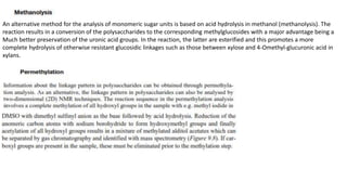 An alternative method for the analysis of monomeric sugar units is based on acid hydrolysis in methanol (methanolysis). The
reaction results in a conversion of the polysaccharides to the corresponding methylglucosides with a major advantage being a
Much better preservation of the uronic acid groups. In the reaction, the latter are esterified and this promotes a more
complete hydrolysis of otherwise resistant glucosidic linkages such as those between xylose and 4-Omethyl-glucuronic acid in
xylans.
 