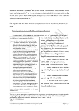 Geopolitical map of REDD+ negotiation: an analytical report 19 | P a g e
Box2. Different financing options for REDD+
Finance for REDD+ can be grouped into the followings:
 A non-market based mechanism (e.g. a voluntary
fund) could operate at the national (i.e. uni- or
multilateral) or international level and come from
official development assistance (ODA) and other
public and private sources
 A market-based mechanism (known also as a direct
market mechanism for REDD credits) would be
traded alongside existing certified (or verified)
emissions reductions (CERs), and could be used by
companies in Annex I countries to meet emissions
targets in their national cap-and-trade systems;
 A hybrid mechanism, known as market-linked
mechanism, would generate finances through either
an auction process or by establishing a dual-market
in which REDD credits are linked to but are not
fungible with existing CERs. Norway’s proposal to
auction Assigned Amount Units (AAUs) is an
example of a market-linked mechanism.
 A hybrid mechanism, known as phase approach,
allows countries to prepare for REDD
implementation through capacity building. It
accounts for the diverse circumstances of different
REDD countries and makes it possible for REDD to
make use of both fund-based and market-based
financial recourses. The phased approach allows
countries to adapt strategies to their national
circumstances and opportunities and develop
portfolios for funding. Another adjustment to a
phase approach is known as basket approach, which
would combine different sources of financing for
different aspects of REDD in different time periods.
Source: Parker et al. (2009), Simula (2009) and The Forest
Dialogue (2010).
achieve the two degree Celsius goal77
and the goal to slow, halt and reverse forest cover and carbon
loss in developing countries.78
Furthermore, Norway emphasized that it is more important to send a
credible global signal in the near future (2016-2020 period) and beyond that there will be substantial
and predictable demand for REDD+.79
With regard to COP-18 in Doha, there will be negotiations on at least the following three thematic
areas:
 Financing options, sources and related enabling considerations,
There are clearly different views on financing options, such as ‘market based’, ‘market-linked’,
‘non-market based’ (including voluntary fund),
‘hybrid’, ‘phased approach’ and ‘basket
approach’. Some Parties and groups of
countries favour the ‘market-linked’ approach
or in combination with other approaches or
with some conditions. Details of Parties, groups
of countries and relevant organizations’
positions on financing options are those:
 supporting a phased approach (e.g.
ASEAN, AOSIS, African group, Indonesia,
Norway, IUCN, Rainforest Foundation, WWF);
 supporting a market-based approach
(e.g. Colombia, African group, Mexico, Umbrella
Group)
 supporting a voluntary fund-based
approach (e.g. G77 + China, IUCN);
 in favour of results-based payment
(e.g. Australia, China, India, Malaysia, Umbrella
Group, Brazil, Colombia);
77
At COP-17, Parties have agreed on the future of the international community response to climate change by
recognizing the urgent need to raise the collective level of ambition to reduce GHG emissions to keep the
average global temperature rise below two degrees Celsius (UNFCCC 2011h).
78
Op. cit. UNFCCC (2012d).
79
Ibid.
 