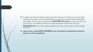  In above we have nth salary and we put over clause on it because we want salary
rankings. But what if we have department or year and we want each department
wise salary. In this case in oracle have PARTITION BY clause so when we put over
you want to run analytics function on that particular column but if we put
PARTITION BY then it will create partition over that column and run the analytic
functions.
 select name ,salary,ROW_NUMBER() over (partition by deprtment order by
desc) as rn from employee
 
