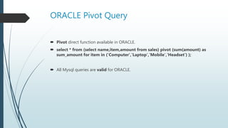 ORACLE Pivot Query
 Pivot direct function available in ORACLE.
 select * from (select name,item,amount from sales) pivot (sum(amount) as
sum_amount for item in ('Computer','Laptop','Mobile','Headset') );
 All Mysql queries are valid for ORACLE.
 