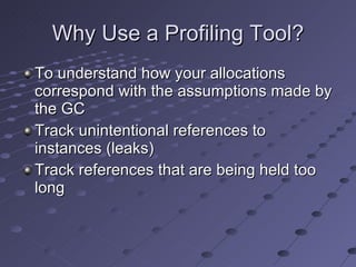 Why Use a Profiling Tool? To understand how your allocations correspond with the assumptions made by the GC Track unintentional references to instances (leaks) Track references that are being held too long 