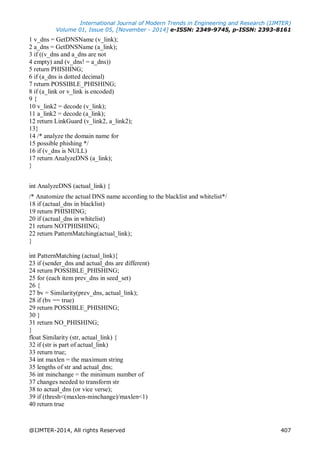International Journal of Modern Trends in Engineering and Research (IJMTER)
Volume 01, Issue 05, [November - 2014] e-ISSN: 2349-9745, p-ISSN: 2393-8161
@IJMTER-2014, All rights Reserved 407
1 v_dns = GetDNSName (v_link);
2 a_dns = GetDNSName (a_link);
3 if ((v_dns and a_dns are not
4 empty) and (v_dns! = a_dns))
5 return PHISHING;
6 if (a_dns is dotted decimal)
7 return POSSIBLE_PHISHING;
8 if (a_link or v_link is encoded)
9 {
10 v_link2 = decode (v_link);
11 a_link2 = decode (a_link);
12 return LinkGuard (v_link2, a_link2);
13}
14 /* analyze the domain name for
15 possible phishing */
16 if (v_dns is NULL)
17 return AnalyzeDNS (a_link);
}
int AnalyzeDNS (actual_link) {
/* Anatomize the actual DNS name according to the blacklist and whitelist*/
18 if (actual_dns in blacklist)
19 return PHISHING;
20 if (actual_dns in whitelist)
21 return NOTPHISHING;
22 return PatternMatching(actual_link);
}
int PatternMatching (actual_link){
23 if (sender_dns and actual_dns are different)
24 return POSSIBLE_PHISHING;
25 for (each item prev_dns in seed_set)
26 {
27 bv = Similarity(prev_dns, actual_link);
28 if (bv == true)
29 return POSSIBLE_PHISHING;
30 }
31 return NO_PHISHING;
}
float Similarity (str, actual_link) {
32 if (str is part of actual_link)
33 return true;
34 int maxlen = the maximum string
35 lengths of str and actual_dns;
36 int minchange = the minimum number of
37 changes needed to transform str
38 to actual_dns (or vice verse);
39 if (thresh<(maxlen-minchange)/maxlen<1)
40 return true
 