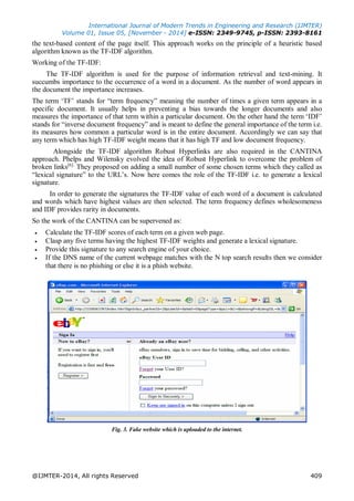 International Journal of Modern Trends in Engineering and Research (IJMTER)
Volume 01, Issue 05, [November - 2014] e-ISSN: 2349-9745, p-ISSN: 2393-8161
@IJMTER-2014, All rights Reserved 409
the text-based content of the page itself. This approach works on the principle of a heuristic based
algorithm known as the TF-IDF algorithm.
Working of the TF-IDF:
The TF-IDF algorithm is used for the purpose of information retrieval and text-mining. It
succumbs importance to the occurrence of a word in a document. As the number of word appears in
the document the importance increases.
The term ‘TF’ stands for “term frequency” meaning the number of times a given term appears in a
specific document. It usually helps in preventing a bias towards the longer documents and also
measures the importance of that term within a particular document. On the other hand the term ‘IDF’
stands for “inverse document frequency” and is meant to define the general importance of the term i.e.
its measures how common a particular word is in the entire document. Accordingly we can say that
any term which has high TF-IDF weight means that it has high TF and low document frequency.
Alongside the TF-IDF algorithm Robust Hyperlinks are also required in the CANTINA
approach. Phelps and Wilensky evolved the idea of Robust Hyperlink to overcome the problem of
broken links[6].
They proposed on adding a small number of some chosen terms which they called as
“lexical signature” to the URL’s. Now here comes the role of the TF-IDF i.e. to generate a lexical
signature.
In order to generate the signatures the TF-IDF value of each word of a document is calculated
and words which have highest values are then selected. The term frequency defines wholesomeness
and IDF provides rarity in documents.
So the work of the CANTINA can be supervened as:
 Calculate the TF-IDF scores of each term on a given web page.
 Clasp any five terms having the highest TF-IDF weights and generate a lexical signature.
 Provide this signature to any search engine of your choice.
 If the DNS name of the current webpage matches with the N top search results then we consider
that there is no phishing or else it is a phish website.
Fig. 3. Fake website which is uploaded to the internet.
 