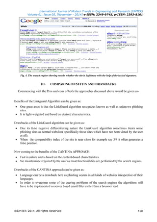 International Journal of Modern Trends in Engineering and Research (IJMTER)
Volume 01, Issue 05, [November - 2014] e-ISSN: 2349-9745, p-ISSN: 2393-8161
@IJMTER-2014, All rights Reserved 410
Fig. 4. The search engine showing results whether the site is legitimate with the help of the lexical signature.
III. COMPARING BENEFITS AND DRAWBACKS
Commencing with the Pros and cons of both the approaches discussed above would be given as-
Benefits of the Linkguard Algorithm can be given as:
 One great asset is that the LinkGuard algorithm recognizes known as well as unknown phishing
sites.
 It is light-weighted and based on derived characteristics.
Drawbacks of the LinkGuard algorithm can be given as:
 Due its false negative differentiating nature the LinkGuard algorithm sometimes treats some
phishing sites as normal websites( specifically those sites which have not been visted by the user
at all).
 When the comparability index of the site is near close for example say 3/4 it often generates a
false positive.
Now coming to the benefits of the CANTINA APPROACH:
 Fast in nature and is based on the content-based characteristics.
 No maintenance required by the user as most functionalities are performed by the search engines.
Drawbacks of the CANTINA approach can be given as:
 Language can be a drawback here as phishing occurs in all kinds of websites irrespective of their
languages.
 In order to overcome some of the quering problems of the search engines the algorithms will
have to be implemented as server based email filter rather than a browser tool.
 