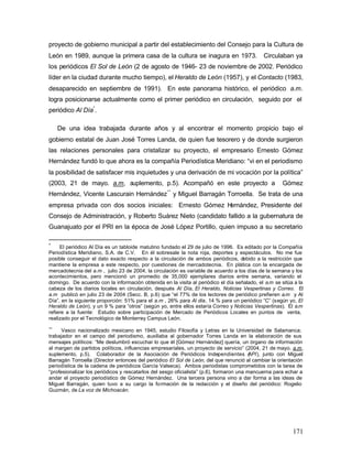proyecto de gobierno municipal a partir del establecimiento del Consejo para la Cultura de
León en 1989, aunque la primera casa de la cultura se inagura en 1973.                       Circulaban ya
los periódicos El Sol de León (2 de agosto de 1946- 23 de noviembre de 2002. Periódico
líder en la ciudad durante mucho tiempo), el Heraldo de León (1957), y el Contacto (1983,
desaparecido en septiembre de 1991). En este panorama histórico, el periódico a.m.
logra posicionarse actualmente como el primer periódico en circulación, seguido por el
periódico Al Día* .

     De una idea trabajada durante años y al encontrar el momento propicio bajo el
gobierno estatal de Juan José Torres Landa, de quien fue tesorero y de donde surgieron
las relaciones personales para cristalizar su proyecto, el empresario Ernesto Gómez
Hernández fundó lo que ahora es la compañía Periodística Meridiano: “vi en el periodismo
la posibilidad de satisfacer mis inquietudes y una derivación de mi vocación por la política”
(2003, 21 de mayo. a.m, suplemento, p.5). Acompañó en este proyecto a                                Gómez
                                                   **
Hernández, Vicente Lascurain Hernández y Miguel Barragán Torroella. Se trata de una
empresa privada con dos socios iniciales: Ernesto Gómez Hernández, Presidente del
Consejo de Administración, y Roberto Suárez Nieto (candidato fallido a la gubernatura de
Guanajuato por el PRI en la época de José López Portillo, quien impuso a su secretario

*
     El periódico Al Día es un tabloide matutino fundado el 29 de julio de 1996. Es editado por la Compañía
Periodística Meridiano, S.A. de C.V. En él sobresale la nota roja, deportes y espectáculos. No me fue
posible conseguir el dato exacto respecto a la circulación de ambos periódicos, debido a la restricción que
mantiene la empresa a este respecto, por cuestiones de mercadotecnia. En plática con la encargada de
mercadotecnia del a.m , julio 23 de 2004, la circulación es variable de acuerdo a los días de la semana y los
acontecimientos, pero mencionó un promedio de 35,000 ejemplares diarios entre semana, variando el
domingo. De acuerdo con la información obtenida en la visita al periódico el día señalado, el a.m se sitúa a la
cabeza de los diarios locales en circulación, después Al Día, El Heraldo, Noticias Vespertinas y Correo. El
a.m publicó en julio 23 de 2004 (Secc. B, p.6) que “el 77% de los lectores de periódico prefieren a.m y Al
Día”, en la siguiente proporción: 51% para el a.m , 26% para Al día, 14 % para un periódico “C” (según yo, El
Heraldo de León), y un 9 % para “otros” (según yo, entre ellos estaría Correo y Noticias Vespertinas). El a.m
refiere a la fuente: Estudio sobre participación de Mercado de Periódicos Locales en puntos de venta,
realizado por el Tecnológico de Monterrey Campus León.
**
      Vasco nacionalizado mexicano en 1945, estudio Filosofía y Letras en la Universidad de Salamanca;
trabajador en el campo del periodismo, auxiliaba al gobernador Torres Landa en la elaboración de sus
mensajes políticos: “Me deslumbró escuchar lo que él [Gómez Hernández] quería, un órgano de información
al margen de partidos políticos, influencias empresariales, un proyecto de servicio” (2004, 21 de mayo. a.m,
suplemento, p.5). Colaborador de la Asociación de Periódicos Independientes ( PI), junto con Miguel
                                                                                          A
Barragán Torroella (Director entonces del periódico El Sol de León, del que renunció al cambiar la orientación
periodística de la cadena de periódicos García Valseca). Ambos periodistas comprometidos con la tarea de
“profesionalizar los periódicos y rescatarlos del sesgo oficialista” (p.6), formaron una mancuerna para echar a
andar el proyecto periodístico de Gómez Hernández. Una tercera persona vino a dar forma a las ideas de
Miguel Barragán, quien tuvo a su cargo la formación de la redacción y el diseño del periódico: Rogelio
Guzmán, de La voz de Michoacán.




                                                                                                          171
 