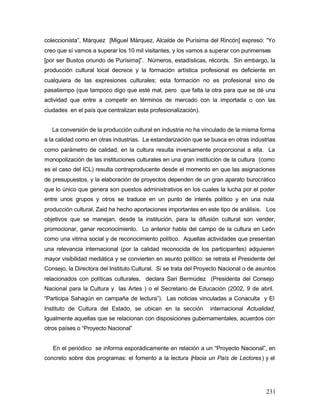 coleccionista”, Márquez [Miguel Márquez, Alcalde de Purísima del Rincón] expresó: “Yo
creo que sí vamos a superar los 10 mil visitantes, y los vamos a superar con purimenses
[por ser Bustos oriundo de Purísima]”. Números, estadísticas, récords. Sin embargo, la
producción cultural local decrece y la formación artística profesional es deficiente en
cualquiera de las expresiones culturales; esta formación no es profesional sino de
pasatiempo (que tampoco digo que esté mal, pero que falta la otra para que se dé una
actividad que entre a competir en términos de mercado con la importada o con las
ciudades en el país que centralizan esta profesionalización).


   La conversión de la producción cultural en industria no ha vinculado de la misma forma
a la calidad como en otras industrias. La estandarización que se busca en otras industrias
como parámetro de calidad, en la cultura resulta inversamente proporcional a ella. La
monopolización de las instituciones culturales en una gran institución de la cultura (como
es el caso del ICL) resulta contraproducente desde el momento en que las asignaciones
de presupuestos, y la elaboración de proyectos dependen de un gran aparato burocrático
que lo único que genera son puestos administrativos en los cuales la lucha por el poder
entre unos grupos y otros se traduce en un punto de interés político y en una nula
producción cultural, Zaid ha hecho aportaciones importantes en este tipo de análisis. Los
objetivos que se manejan, desde la institución, para la difusión cultural son vender,
promocionar, ganar reconocimiento. Lo anterior habla del campo de la cultura en León
como una vitrina social y de reconocimiento político. Aquellas actividades que presentan
una relevancia internacional (por la calidad reconocida de los participantes) adquieren
mayor visibilidad mediática y se convierten en asunto político: se retrata el Presidente del
Consejo, la Directora del Instituto Cultural. Si se trata del Proyecto Nacional o de asuntos
relacionados con políticas culturales, declara Sari Bermúdez (Presidenta del Consejo
Nacional para la Cultura y las Artes ) o el Secretario de Educación (2002, 9 de abril.
“Participa Sahagún en campaña de lectura”). Las noticias vinculadas a Conaculta y El
Instituto de Cultura del Estado, se ubican en la sección          internacional Actualidad.
Igualmente aquellas que se relacionan con disposiciones gubernamentales, acuerdos con
otros países o “Proyecto Nacional”


   En el periódico se informa esporádicamente en relación a un “Proyecto Nacional”, en
concreto sobre dos programas: el fomento a la lectura (Hacia un País de Lectores ) y el




                                                                                        231
 