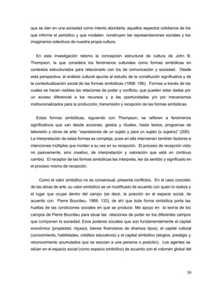 que se dan en una sociedad como intento abordarla; aquellos aspectos cotidianos de los
que informa el periódico y que modelan, construyen las representaciones sociales y los
imaginarios colectivos de nuestra propia cultura.


   En esta investigación retomo la concepción estructural de cultura de John B.
Thompson, la que considera los fenómenos culturales como formas simbólicas en
contextos estructurados para relacionarlo con los de comunicación y sociedad. Desde
esta perspectiva, el análisis cultural apunta al estudio de la constitución significativa y de
la contextualización social de las formas simbólicas (1998: 196). Formas a través de las
cuales se hacen visibles las relaciones de poder y conflicto, que pueden estar dadas por
un acceso diferencial a los recursos y a las oportunidades y/o por mecanismos
institucionalizados para la producción, transmisión y recepción de las formas simbólicas.


   Estas formas simbólicas, siguiendo con Thompson, se refieren a fenómenos
significativos que van desde acciones, gestos y rituales, hasta textos, programas de
televisión y obras de arte: “expresiones de un sujeto y para un sujeto (o sujetos)” (206).
La interpretación de estas formas es compleja, pues en ella intervienen también factores e
intenciones múltiples que inciden a su vez en su recepción. El proceso de recepción visto
no pasivamente, sino creativo, de interpretación y valoración que está en continuo
cambio. El receptor de las formas simbólicas las interpreta, les da sentido y significado en
el proceso mismo de recepción.


    Como el valor simbólico no es consensual, presenta conflictos. En el caso concreto
de las obras de arte, su valor simbólico se ve modificado de acuerdo con quien lo realiza y
el lugar que ocupa dentro del campo (es decir, la posición en el espacio social, de
acuerdo con Pierre Bourdieu, 1988: 133); de ahí que toda forma simbólica porta las
huellas de las condiciones sociales en que se produce. Me apoyo en la teoría de los
campos de Pierre Bourdieu para situar las relaciones de poder en los diferentes campos
que componen la sociedad. Esos poderes sociales que son fundamentalmente el capital
económico (propiedad, riqueza, bienes financieros de diversos tipos), el capital cultural
(conocimiento, habilidades, créditos educativos) y el capital simbólico (elogios, prestigio y
reconocimiento acumulados que se asocian a una persona o posición). Los agentes se
sitúan en el espacio social (como espacio simbólico) de acuerdo con el volumen global del




                                                                                           30
 