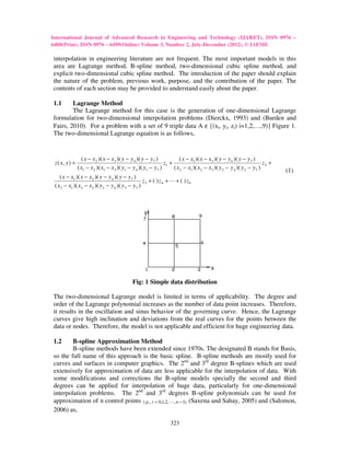 International Journal of Advanced Research in Engineering and Technology (IJARET), ISSN 0976 –
6480(Print), ISSN 0976 – 6499(Online) Volume 3, Number 2, July-December (2012), © IAEME

interpolation in engineering literature are not frequent. The most important models in this
area are Lagrange method, B-spline method, two-dimensional cubic spline method, and
explicit two-dimensional cubic spline method. The introduction of the paper should explain
the nature of the problem, previous work, purpose, and the contribution of the paper. The
contents of each section may be provided to understand easily about the paper.

1.1     Lagrange Method
        The Lagrange method for this case is the generation of one-dimensional Lagrange
formulation for two-dimensional interpolation problems (Dierckx, 1993) and (Burden and
Fairs, 2010). For a problem with a set of 9 triple data A ε {(xi, yi, zi) i=1,2,…,9)} Figure 1.
The two-dimensional Lagrange equation is as follows,


                   ( x − x 2 )( x − x3 )( y − y 4 )( y − y 7 )          ( x − x1 )( x − x3 )( y − y 4 )( y − y 7 )
 z ( x, y ) =                                                   z1 +                                                   z2 +
                ( x1 − x 2 )( x1 − x3 )( y1 − y 4 )( y1 − y 7 )      ( x2 − x1 )( x 2 − x3 )( y 2 − y 4 )( y 2 − y 7 )        (1)
    ( x − x1 )( x − x2 )( y − y 4 )( y − y 7 )
                                                 z3 + ( ) z 4 + L + ( ) z9
 ( x3 − x1 )( x3 − x2 )( y3 − y 4 )( y 3 − y 7 )



                                                    y




                                                                                         x

                                              Fig: 1 Simple data distribution

The two-dimensional Lagrange model is limited in terms of applicability. The degree and
order of the Lagrange polynomial increases as the number of data point increases. Therefore,
it results in the oscillation and sinus behavior of the governing curve. Hence, the Lagrange
curves give high inclination and deviations from the real curves for the points between the
data or nodes. Therefore, the model is not applicable and efficient for huge engineering data.

1.2     B-spline Approximation Method
        B-spline methods have been extended since 1970s. The designated B stands for Basis,
so the full name of this approach is the basic spline. B-spline methods are mostly used for
curves and surfaces in computer graphics. The 2nd and 3rd degree B-splines which are used
extensively for approximation of data are less applicable for the interpolation of data. With
some modifications and corrections the B-spline models specially the second and third
degrees can be applied for interpolation of huge data, particularly for one-dimensional
interpolation problems. The 2nd and 3rd degrees B-spline polynomials can be used for
approximation of n control points ( pi , i = 0,1,2, L , n − 1) (Saxena and Sahay, 2005) and (Salomon,
2006) as,

                                                                   323
 
