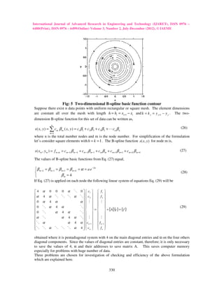 International Journal of Advanced Research in Engineering and Technology (IJARET), ISSN 0976 –
6480(Print), ISSN 0976 – 6499(Online) Volume 3, Number 2, July-December (2012), © IAEME
                                                          July December




                           Fig: 5 Two-dimensional B-spline basic function contour
                                      dimensional B
Suppose there exist n data points with uniform rectangular or square mesh. The element dimensions
are constant all over the mesh with length h = hi = xi +1 − xi and k = k j = y j +1 − y j . The two-
dimension B-spline function for this set of data can be written as,
             spline
                  n
 s ( x, y ) = ∑ cm β m ( x, y ) = c1β1 + c3 β 3 + c3 β 3 + L cn β n                                (26)
              m =1
where n is the total number nodes and m is the node number. For simplification of the formulation
let’s consider square elements with h = k = 1 . The B-spline function s ( x, y ) for node m is,

 s ( xm , y m ) = f m ,m = cm − k β m − k + cm −1 β m −1 + cm β m + cm +1β m +1 + cm + k β m + k   (27)

The values of B-spline basic functions from Eq. (27) equal,

β m − k = β m −1 = β m +1 = β m + k = α = a e −2b
                                                                                                  (28)
                     βm = 4
If Eq. (27) is applied on each node the following linear system of equations Eq. (29) will be

 4    α      0       0 0 α O 0   c1   f1 
 α
       4    α        O O O α O  c2   f 2 
                                                
 0    α      4       α       α  M   M 
                                               
 0    O α            4 α     O                                                               (29)
 0                               =              = [ A] {c} = { f }
       O              α 4 α   O                  
                               
 α    O                α 4 α O  M   M 
 O                                              
       α                  α 4 α  cn −1   f n −1 
                               
 
 O    O α            O O O α 4   cn   f n 
                                                

obtained where it is pentadiagonal system with 4 on the main diagonal entries and α on the four others
diagonal components. Since the values of diagonal entries are constant, therefore; it is only necessary
to save the values of 4, α and their addresses to save matrix A. This saves computer memory
especially for problems with huge number of data.
Three problems are chosen for investigation of checking and efficiency of the above formulation
                                                                                    above
which are explained here.

                                                                   330
 