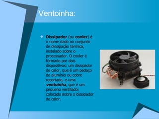 Ventoinha: Dissipador  (ou  cooler ) é o nome dado ao conjunto de dissipação térmica, instalado sobre o processador. O cooler é formado por dois dispositivos: um dissipador de calor, que é um pedaço de alumínio ou cobre recortado, e uma  ventoinha , que é um pequeno ventilador colocado sobre o dissipador de calor. 