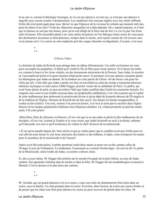 Je ne sais si, comme la théologie l'enseigne, la vie est une épreuve; en tout cas, ce n'est pas une épreuve à
laquelle nous soyons soumis volontairement. Les conditions n'en sont pas réglées avec une clarté suffisant.
Enfin elle n'est point égale pour tous. Qu'est−ce que l'épreuve de la vie pour les enfants qui meurent sitôt nés,
pour les idiots et les fous? Voilà des objections auxquelles on a déjà répondu.On y répond toujours, et il faut
que la réponse ne soit pas très bonne, pour qu'on soit obligé de la fuire tant de fois. La vie n'a pas l'air d'une
salle d'examen. Elle ressemble plutôt à un vaste atelier de poterie où l'on fabrique toutes sortes de vases pour
des destinations inconnues et dont plusieurs, rompus dans le moule, sont rejetés comme de vils tessons sans
avoir jamais servi. Les autres ne sont employés qu'à des usages absurdes ou dégoûtants. Ces pots, c'est nous.
*
* *
À Pierre Véber.
La destinée du Judas de Kerioth nous plonge dans un abîme d'étonnement. Car enfin cet homme est venu
pour accomplir les prophéties; il fallait qu'il vendit le fils de Dieu pour trente deniers. Et le baiser du traître
est, comme la lance et les clous vénérés, un des instruments nécessaires de la Passion. Sans Judas, le mystère
ne s'accomplissait point et le genre humain n'était point sauvé. Et pourtant c'est une opinion constante parmi
les théologiens que Judas est damné. Ils la fondent sur cette parole du Christ: «Il eût mieux valu pour lui
n'être pas né». Cette idée que Judas a perdu son âme en travaillant au salut du monde a tourmenté plusieurs
chrétiens mystiques et entre autres l'abbé Oegger, premier vicaire de la cathédrale de Paris. Ce prêtre, qui
avait l'ame pleine de pitié, ne pouvait tolérer l'idée que Judas souffrait dans l'enfer les tourments éternels. Il y
songeait sans cesse et son trouble croissait dans ses perpétuelles méditations, il en vint à penser que le rachat
de cette malheureuse âme intéressait la miséricorde divine et qu'en dépit de la parole obscure de l'Évangile et
de la tradition de l'Église, l'homme de Kerioth devait être sauvé. Ses doutes lui étaient insupportables; il
voulut en être éclairci. Une nuit, comme il ne pouvait dormir, il se leva et entra par la sacristie dans l'église
déserte où les lampes perpétuelles brûlaient sous d'épaisses ténèbres. Là, s'étant prosterné au pied du maître
autel, il lit cette prière:
«Mon Dieu, Dieu de clémence et d'amour, s'il est vrai que tu as reçu dans ta gloire le plus malheureux de tes
disciples; s'il est vrai, comme je l'espère et le veux croire, que Judas Iscarioth est assis à ta droite, ordonne
qu'il descende vers moi et qu'il m'annonce lui−même le chef−d'oeuvre de ta miséricorde.
» Et toi qu'on maudit depuis dix−huit siècles et que je vénère parce que tu sembles avoir pris l'enfer pour toi
seul afin de nous laisser le ciel, bouc émissaire des traîtres et des infâmes, à Judas, viens m'imposer les mains
pour le sacerdoce de la miséricorde et de l'amour!
Après avoir fait cette prière, le prêtre prosterné sentit deux mains se poser sur sa tête comme celles de
l'évêque le jour de l'ordination. Le lendemain, il annonçait sa vocation l'archevêque.«Je suis lui dit−il, prêtre
de la Miséricorde, selon l'ordre de Judas, secundnm ordinem Judas.
Et, dès ce jour même, M. Oegger alla prêcher par le monde l'évangile de la pitié infinie, au nom de Judas
racheté. Son apostolat s'enfonça dans la misère et dans la folie. M. Oegger devint swedenborgien et mourut à
Munich. C'est le dernier et le plus doux des caînites.
*
* *
M. Aristide, qui est grand chasseur à tir et à courre, a sauv une nitée de chardonnerets frais éclos dans un
rosier, sous sa fenêtre. Un chat grimpait dans le rosier. Il est bon, dans l'action, de croire aux causes finales et
de penser que les chats sont faits pour détruire les souris ou pour recevoir du plomb dans les côtes. M.
Le Jardin d'Epicure
Le Jardin d'Épicure 17
 