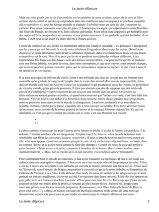 Mais on croira plutôt que la vie s'est produite sur les planètes de notre système, soeurs de la terre et filles
comme elle du soleil, et qu'elle s'y est produite dans des conditions assez analogues à celles dans lesquelles
elle se manifeste ici, sous les formes animale et végétale. Un bolide nous est venu du ciel, contenant du
carbone. Pour nous convaincre avec plus de grâce, il faudrait que les anges, qui apportèrent à sainte Dorothée
des fleurs du Paradis, revinssent avec leurs célestes guirlandes. Mars selon toute apparence est habitable pour
des espèces d'êtres comparables aux animaux et aux plantes terrestres. Il est probable qu'étant habitable, il est
habité. Tenez pour assur qu'on s'y entre−dévore à l'heure qu'il est.
L'unité de composition des étoiles est maintenant établie par l'analyse spectrale. C'est pourquoi il faut penser
que les causes qui ont fait sortir la vie de notre nébuleuse l'engendrent dans toutes les autres. Quand nous
disons la vie, nous entendons l'activité de la substance organisée, dans les conditions où nous voyons qu'elle
se manifeste sur la terre. Mais il se peut que la vie se produise aussi dans des milieux différents, à des
températures très hautes ou très basses, sous des formes inconcevables. Il se peut même qu'elle se produise
sous une forme éthérée, tout près de nous, dans notre atmosphère, et que nous soyons ainsi entourés d'anges,
que nous ne pourrons jamais connaître, parce que la connaissance suppose un rapport, et que d'eux à nous il
ne saurait en exister aucun.
Il se peut aussi que ces millions de soleils, joints à des milliards que nous ne voyons pas, ne forment tous
ensemble qu'un globule de sang ou de lymphe dans le corps d'un animal, d'un insecte imperceptible, éclos
dans un monde dont nous ne pouvons concevoir la grandeur et qui pourtant ne serait lui−même, en proportion
de tel autre monde, qu'un grain de poussière. Il n'est pas absurde non plus de supposer que des siècles de
pensée et d'intelligence vivent et meurent devant nous en une minute dans un atome. Les choses en
elles−mêmes ne sont ni grandes ni petites, et quand nous trouvons que l'univers est vaste, c'est l une idée tout
humaine. S'il était tout à coup réduit à la dimension d'une noisette, toutes choses gardant leurs proportions,
nous ne pourrions nous apercevoir en rien de ce changement. La polaire, renfermée avec nous dans la
noisette, mettrait, comme par le passé, cinquante ans à nous envoyer sa lumière. Et la terre, devenue moins
qu'un atome, serait arrosée de la même quantité de larmes et de sang qui l'abreuve aujourd'hui. Ce qui est
admirable, ce n'est pas que le champ des étoiles soit si vaste, c'est que l'homme l'ait mesuré.
*
* *
Le christianisme a beaucoup fait pour l'amour en en faisant un péché. Il exclut la femme du sacerdoce. Il la
redoute. Il montre combien elle est dangereuse. Il répète avec l'Ecclésiaste: «Les bras de la femme sont
semblables aux filets des chasseurs, laqueus venatorum.» Il nous avertit de ne point mettre notre espoir en
elle: «Ne vous appuyez point sur un roseau qu'agite le vent, et n'y mettez pas votre confiance, car toute chair
est comme l'herbe, et sa gloire passe comme la fleur des champs.» Il craint les ruses de celle qui perdit le
genre humain: «Toute malice est petite, comparée à la malice de la femme. Brevis omnis malitia super
malitiam mulieris_». Mais, par la crainte qu'il en fait paraître, il la rend puissante et redoutable.
Pour comprendre tout le sens de ces maximes, il faut avoir fréquenté les mystiques. Il faut avoir coulé son
enfance dans une atmosphère religieuse. Il faut avoir suivi les retraites, observé les pratiques du culte. Il faut
avoir lu, à douze ans, ces petits livres édifiants qui ouvrent le monde surnaturel aux âmes naïves. Il faut avoir
su l'histoire de saint François de Borgia contemplant le cercueil ouvert de la reine Isabelle, ou l'apparition de
l'abbesse de Vermont à ses filles. Cette abbesse était morte en odeur de sainteté et les religieuses qui avaient
partagé ses travaux angéliques, la croyant au ciel, l'invoquaient dans leurs oraisons. Mais elle leur apparut un
jour, pâle, avec des flammes attachées à sa robe: «Priez pour moi, leur dit−elle. Du temps que j'étais vivante,
joignant un jour mes mains pour la prière, je songeai qu'elles étaient belles. Aujourd'hui, j'expie cette
mauvaise pensée dans les tourments du purgatoire. Reconnaissez, mes filles, l'adorable bonté de Dieu, et
priez pour moi.» Il y a dans ces minces ouvrages de théologie enfantine mille contes de cette sorte qui
donnent trop de prix à la puret pour ne pas rendre en même temps la volupté infiniment précieuse.
Le Jardin d'Epicure
Le Jardin d'Épicure 2
 