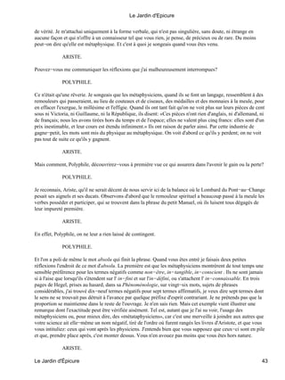 de vérité. Je m'attachai uniquement à la forme verbale, qui n'est pas singulière, sans doute, ni étrange en
aucune façon et qui n'offre à un connaisseur tel que vous rien, je pense, de précieux ou de rare. Du moins
peut−on dire qu'elle est métaphysique. Et c'est à quoi je songeais quand vous êtes venu.
ARISTE.
Pouvez−vous me communiquer les réflexions que j'ai malheureusement interrompues?
POLYPHILE.
Ce n'était qu'une rêverie. Je songeais que les métaphysiciens, quand ils se font un langage, ressemblent à des
remouleurs qui passeraient, au lieu de couteaux et de ciseaux, des médailles et des monnaies à la meule, pour
en effacer l'exergue, le millésime et l'effigie. Quand ils ont tant fait qu'on ne voit plus sur leurs pièces de cent
sous ni Victoria, ni Guillaume, ni la République, ils disent: «Ces pièces n'ont rien d'anglais, ni d'allemand, ni
de français; nous les avons tirées hors du temps et de l'espace; elles ne valent plus cinq francs: elles sont d'un
prix inestimable, et leur cours est étendu infiniment.» Ils ont raison de parler ainsi. Par cette industrie de
gagne−petit, les mots sont mis du physique au métaphysique. On voit d'abord ce qu'ils y perdent; on ne voit
pas tout de suite ce qu'ils y gagnent.
ARISTE.
Mais comment, Polyphile, découvrirez−vous à première vue ce qui assurera dans l'avenir le gain ou la perte?
POLYPHILE.
Je reconnais, Ariste, qu'il ne serait décent de nous servir ici de la balance où le Lombard du Pont−au−Change
pesait ses aignels et ses ducats. Observons d'abord que le remouleur spirituel a beaucoup passé à la meule les
verbes posséder et participer, qui se trouvent dans la phrase du petit Manuel, où ils luisent tous dégagés de
leur impureté première.
ARISTE.
En effet, Polyphile, on ne leur a rien laissé de contingent.
POLYPHILE.
Et l'on a poli de même le mot absolu qui finit la phrase. Quand vous êtes entré je faisais deux petites
réflexions l'endroit de ce mot d'absolu. La première est que les métaphysiciens montrèrent de tout temps une
sensible préférence pour les termes négatifs comme non−être, in−tangible, in−conscient . Ils ne sont jamais
si à l'aise que lorsqu'ils s'étendent sur l' in−fini et sur l'in−défini, ou s'attachent l' in−connaissable. En trois
pages de Hegel, prises au hasard, dans sa Phénoménologie, sur vingt−six mots, sujets de phrases
considérables, j'ai trouvé dix−neuf termes négatifs pour sept termes affirmatifs, je veux dire sept termes dont
le sens ne se trouvait pas détruit à l'avance par quelque préfixe d'esprit contrariant. Je ne prétends pas que la
proportion se maintienne dans le reste de l'ouvrage. Je n'en sais rien. Mais cet exemple vient illustrer une
remarque dont l'exactitude peut être vérifiée aisément. Tel est, autant que je l'ai su voir, l'usage des
métaphysiciens ou, pour mieux dire, des «métataphysiciens», car c'est une merveille à joindre aux autres que
votre science ait elle−même un nom négatif, tiré de l'ordre où furent rangés les livres d'Aristote, et que vous
vous intituliez: ceux qui vont après les physiciens. J'entends bien que vous supposez que ceux−ci sont en pile
et que, prendre place après, c'est monter dessus. Vous n'en avouez pas moins que vous êtes hors nature.
ARISTE.
Le Jardin d'Epicure
Le Jardin d'Épicure 43
 