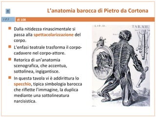 di 1081 03
L’anatomia barocca di Pietro da Cortona
 Dalla nitidezza rinascimentale si
passa alla spettacolarizzazione del
corpo.
 L’enfasi teatrale trasforma il corpo-
cadavere nel corpo-attore.
 Retorica di un’anatomia
scenografica, che accentua,
sottolinea, ingigantisce.
 In questa tavola vi è addirittura lo
specchio, tipica simbologia barocca
che riflette l’immagine, la duplica
mediante una sottolineatura
narcisistica.
 