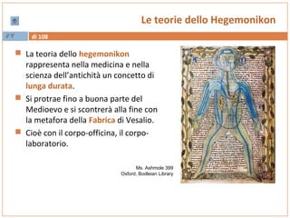 di 10824
Le teorie dello Hegemonikon
 La teoria dello hegemonikon
rappresenta nella medicina e nella
scienza dell’antichità un concetto di
lunga durata.
 Si protrae fino a buona parte del
Medioevo e si scontrerà alla fine con
la metafora della Fabrica di Vesalio.
 Cioè con il corpo-officina, il corpo-
laboratorio.
Ms. Ashmole 399
Oxford, Bodleian Library
 