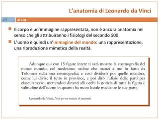di 10869
L’anatomia di Leonardo da Vinci
 Il corpo è un’immagine rappresentata, non è ancora anatomia nel
senso che gli attribuiranno i fisiologi del secondo 500
 L’uomo è quindi un’immagine del mondo: una rappresentazione,
una riproduzione mimetica della realtà.
Adunque qui con 15 figure intere ti sarà mostro la cosmografia del
minor mondo, col medesimo ordine che inanzi a me fu fatto da
Tolomeo nella sua cosmografia; e così dividerò poi quelle membra,
come lui divise il tutto in province, e poi dirò l’ufizio delle parti per
ciascun verso, mettendoti dinanti alli occhi la notizia di tutta la figura e
valitudine dell’uomo in quanto ha moto locale mediante le sue parte.
Leonardo da Vinci, Note per un trattato di anatomia
Adunque qui con 15 figure intere ti sarà mostro la cosmografia del
minor mondo, col medesimo ordine che inanzi a me fu fatto da
Tolomeo nella sua cosmografia; e così dividerò poi quelle membra,
come lui divise il tutto in province, e poi dirò l’ufizio delle parti per
ciascun verso, mettendoti dinanti alli occhi la notizia di tutta la figura e
valitudine dell’uomo in quanto ha moto locale mediante le sue parte.
Leonardo da Vinci, Note per un trattato di anatomia
 