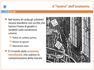 di 10892
Il “teatro” dell’anatomia
 Nel teatro di Leida gli scheletri
recano bandiere con scritte che
hanno il tono di giudizi e
verdetti sulla condizione
umana:
 Pulvis et umbra sumus
 Nosce te ipsum
 Memento mori
 È il trionfo della anatomia
moralizzata, che subisce la
contaminazione della morale
 
