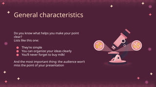 General characteristics
Do you know what helps you make your point
clear?
Lists like this one:
● They’re simple
● You can organize your ideas clearly
● You’ll never forget to buy milk!
And the most important thing: the audience won’t
miss the point of your presentation
 