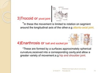 3)Trocoid or pivot joint
“In these the movement is limited to rotation on segment
around the longitudinal axis of the other.e.g atlanto-axial joint.
4)Enarthrosis or ball and socket joint
“These are formed by a surfaces approximately spherical
curvature,received into a corresponding cavity,and allow a
greater variety of movement.e.g hip and shoulder joint.
14
PMAS Arid Agriculture University
Rawalpindi3/18/2017
 