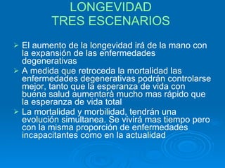 LONGEVIDAD  TRES ESCENARIOS   El aumento de la longevidad irá de la mano con la expansión de las enfermedades degenerativas A medida que retroceda la mortalidad las enfermedades degenerativas podrán controlarse mejor, tanto que la esperanza de vida con buena salud aumentarà mucho mas rápido que la esperanza de vida total La mortalidad y morbilidad, tendrán una evolución simultanea. Se vivirá mas tiempo pero con la misma proporción de enfermedades incapacitantes como en la actualidad 