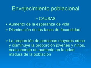 Envejecimiento poblacional CAUSAS Aumento de la esperanza de vida Disminución de las tasas de fecundidad La proporción de personas mayores crece y disminuye la proporción jóvenes y niños, ocasionando un aumento en la edad madura de la población  